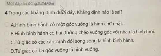 Một đáp án đúng,0.25Điểm
4.Trong các khẳng định dưới đây.Khẳng định nào là sai?
A.Hình bình hành có một góc vuông là hình chữ nhật.
B.Hình bình hành có hai đường chéo vuông góc với nhau là hình thoi.
C.Tứ giác có các cặp cạnh đối song song là hình bình hành.
D.Tứ giác có ba góc vuông là hình vuông.