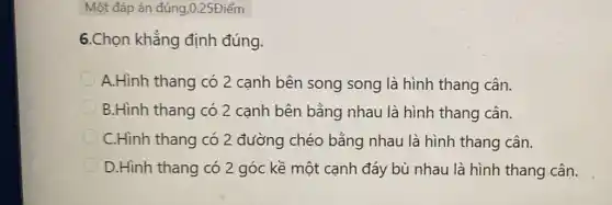 Một đáp án đúng,0.25Điểm
6.Chọn khẳng định đúng.
A.Hình thang có 2 cạnh bên song song là hình thang cân.
B.Hình thang có 2 cạnh bên bằng nhau là hình thang cân.
C.Hình thang có 2 đường chéo bằng nhau là hình thang cân.
D.Hình thang có 2 góc kề một cạnh đáy bù nhau là hình thang cân.