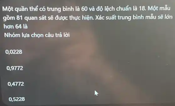 Một quần thể có trung bình là 60 và độ lệch chuẩn là 18. Một mẫu
gồm 81 quan sát sẽ được thực hiện . Xác suất trung bình mẫu sẽ lớn
hơn 64 là
Nhóm lựa chọn câu trả lời
0,0228
0,9772
0.4772
0,5228