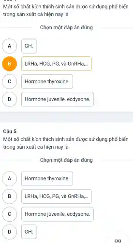 Một số chất kích thích sinh sản được sử dụng phổ biến
trong sản xuất cá hiện nay là
Chon một đáp án đúng
A GH.
A
B D
LRHa,HCG , PG, và GnRHa,..
C )
Hormone thyroxine.
D )
Hormone juvenile,ecdysone.
Câu 5
Một số chất kích thích sinh sản được sử dụng phổ ; biến
trong sản xuất cá hiện nay là
Chon một đáp án đúng
A n
Hormone thyroxine.
B
LRHa,HCG,PG, và GnRHa, __
C
D
Hormone juvenile,ecdysone.
D GH.