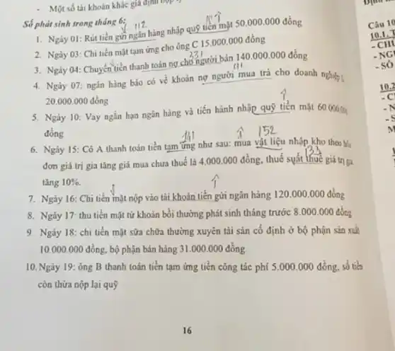 - Một số tài khoàn khác giá định hợp
Số phát sinh trong tháng 6:
I. Ngày 01: Rút tiền gửi ngǎn hàng nhập quỹ tiền mặt 50000.000 đồng
2. Ngày 03: Chi tiền mặt tam ứng cho ông
C15.000.000 đồng
3. Ngày 04: Chuyến tiền thanh toán ng chó người bán 140 .000.000 đồng
4. Ngày 07: ngân hàng báo có về khoản nợ người mua trả cho doanh nghiệp ;
20.000.000 đồng
5. Ngày 10: Vay ngắn hạn ngân hàng và tiến hành nhập quỹ tiền mặt 60.00000
đồng
6. Ngày 15: Cô A thanh toán tiền tam ứng như sau:mua vật liệu nhập kho theo bó
đơn giá trị gia tǎng giá mua chưa thuế là 4.000.000 đồng, thuế suất thuê giá trị gi
tǎng 10% 
7. Ngày 16: Chi tiền mặt nộp vào tải khoản tiền gửi ngân hàng 120.000 .000 đồng
8. Ngày 17 thu tiền mặt từ khoản bồi thường phát sinh tháng trước 8 .000.000 đồng
9. Ngày 18: chi tiền mặt sữa chữa thưởng xuyên tài sản cố định ở bộ phận sản xuk
10.000.000 đồng.bộ phận bán hàng 31.000.000dgrave (check (o))ng
10. Ngày 19: ông B thanh toán tiến tạm ứng tiền công tác phí 5.000 .000 đồng, số tiền
còn thừa nộp lại quỹ
Câu 10
10.1.
-CH
-NG
- só
10.2
-N
c
m