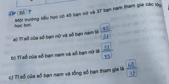 Một trường tiểu học có 45 bạn nữ và 37 bạn nam tham gia các lớp
học bơi.
a) Tỉ số của số bạn nữ và số bạn nam là
b) Tỉ số của số bạn nam và số bạn nữ là
c) Tỉ số của số bạn nam và tổng số bạn tham gia là