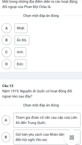 Một trong những địa điếm diễn ra các hoạt động
đối ngoại của Phan Bội Châu là
Chọn một đáp án đúng
A
A
Nhật.
B
Ấn Độ.
C C
Anh.
D )
Đức.
Nǎm 1919 , Nguyễn Ái Quốc có hoạt động đối
ngoại nào sau đây?
Chọn một đáp án đúng
A )
Tham gia đoàn cổ vấn cao cấp của Liên
Xô đến Trung Quốc.
B D
Gửi bản yêu sách của Nhân dân
đến hội nghị Véc-xai.