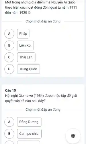 Một trong những địa điểm mà Nguyễn Ái Quốc
thực hiện các hoạt động đối ngoại từ nǎm 1911
đến nǎm 1920 là
Chọn một đáp án đúng
A ) Pháp
B Liên Xô.
B
C
Thái Lan.
D )
Trung Quốc.
Hội nghị Giơ-ne-vơ (1954) được triệu tập để giải
quyết vấn đề nào sau đây?
Chọn một đáp án đúng
A n
Đông Dương.
B )
Cam-pu-chia.