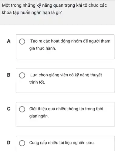 Một trong những kỹ nǎng quan trọng khi tổ chức các
khóa tập huấn ngắn hạn là gì?
A
Tạo ra các hoạt động nhóm để người tham
gia thực hành.
B
Lựa chọn giảng viên có kỹ nǎng thuyết
trình tốt.
C
Giới thiệu quá nhiều thông tin trong thời
gian ngắn.
D
Cung cấp nhiều tài liệu nghiên cứu.