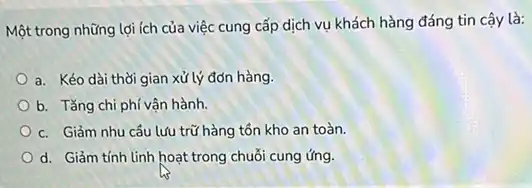 Một trong những lợi ích của việc cung cấp dịch vụ khách hàng đáng tin cậy là:
a. Kéo dài thời gian xử lý đơn hàng.
b. Tǎng chi phí vận hành.
c. Giảm nhu cầu lưu trữ hàng tồn kho an toàn.
d. Giảm tính linh hoạt trong chuỗi cung ứng.