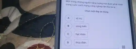 Một trong những nguồn nǎng lượng mới được phát minh
trong cuộc cách mạng công nghiệp lần thứ ba là
Chọn một đáp án đúng
A A
vũ tru.
B )
sóng biển.
C C
hạt nhân.
D )
thủy điện.