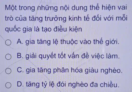 Một trong những nội dung thế hiện vai
trò của tǎng trưởng kinh tế đối với mỗi
quốc gia là tạo điều kiện
A. gia tǎng lệ thuộc vào thế giới.
B. giải quyết tốt vấn đề việc làm.
C. gia tǎng phân hóa giàu nghèo.
D. tǎng tỷ lệ đói nghèo đa chiều.