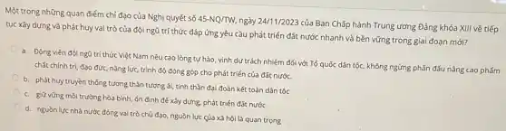 Một trong những quan điểm chỉ đạo của Nghị quyết số
45-NQ/TW, ngày 24/11/2023
của Ban Chấp hành Trung ương Đảng khóa XIII về tiếp
tục xây dựng và phát huy vai trò của đội ngũ trí thức đáp ứng yêu cầu phát triển đất nước nhanh và bền vững trong giai đoạn mới?
a. Động viên đội ngũ trí thức Việt Nam nêu cao lòng tự hào, vinh dự trách nhiệm đối với Tổ quốc dân tộc, không ngừng phấn đấu nâng cao phẩm
chất chính trị, đạo đức, nǎng lực, trình độ đóng góp cho phát triển của đất nước.
b. phát huy truyền thống tương thân tương ái,tinh thần đại đoàn kết toàn dân tộc
c. giữ vững môi trường hòa bình, ổn định để xây dựng.phát triển đất nước
d. nguồn lực nhà nước đóng vai trò chủ đạo, nguồn lực của xã hội là quan trọng