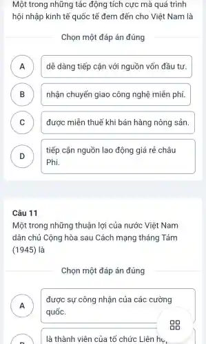 Một trong những tác động tích cực mà quá trình
hội nhập kinh tế quốc tế đem đến cho Việt Nam là
Chọn một đáp án đúng
A ) dễ dàng tiếp cận với nguồn vốn đầu tư.
B ) nhận chuyển giao công nghệ miễn phí.
C ) được miễn thuế khi bán hàng nông sản.
D
tiếp cận nguồn lao động giá rẻ châu
Phi.
Câu 11
Một trong những thuân lợi của nước Việt Nam
dân chủ Cộng hòa sau Cách mạng tháng Tám
(1945) là
Chọn một đáp án đúng
A
được sự công nhận của các cường
.
quốc.
là thành viên của tổ chức Liên hụ,