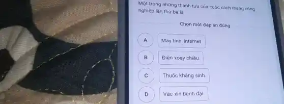 Một trong những thành tựu của cuộc cách mạng công
nghiệp lần thứ ba là
Chọn một đáp án đúng
A )
Máy tính, internet.
B )
Điện xoay chiều.
C
Thuốc kháng sinh
D D
Vắc-xin bệnh dại.