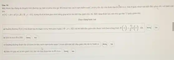 Một đoàn tàu đang di chuyến trên đường ray tiến về phia nhà ga. Khi đoàn tàu cách trạm kiếm soát 2,4 km, tốc độ của đoàn tàu là
240m/s Sau 4 giáy, đoàn tàu bắt đầu giảm tốc với hàm vận
tốc
v(t)=ct+d(c,din R,cgt 0) trong đó t là thời gian tính bằng giây kể từ khi bắt đầu giảm tốc độ. Biết rằng đoàn tàu vào nhà ga sau 12 giây giảm tốc.
Chọn dùng hoặc sai
a) Quãng đường S(t) mà đoàn tàu đi được trong thời gian t giây (0leqslant tleqslant 12) kế khi bắt đầu giảm tốc được tính theo công thức S(t)=int _(0)^12v(t)dt Dùng Sai
b) Giá trị của d là 200
c) Quãng đường đoàn tàu đi được từ khi cách trạm kiếm soát 2,4 km đến khi bắt đầu giảm tốc độ là 1440 m
d) Sau 10 giây kế từ khi giảm tốc, tốc độ của đoàn tàu là 45m/s Dùng Sal