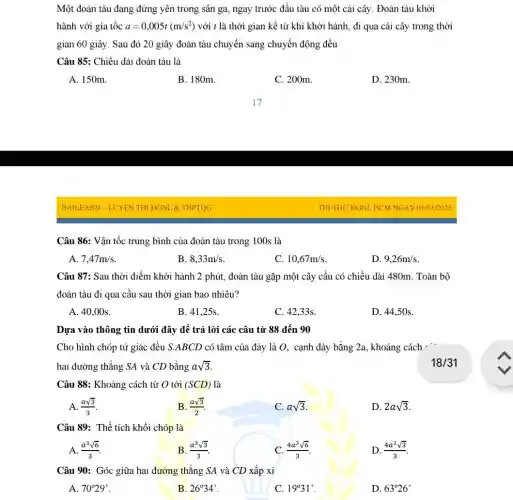 Một đoàn tàu đang đứng yên trong sân ga, ngay trước đầu tàu có một cái cây. Đoàn tàu khởi
hành với gia tốc a=0,005t(m/s^2) với t là thời gian kể từ khi khởi hành, đi qua cái cây trong thời
gian 60 giây. Sau đó 20 giây đoàn tàu chuyển sang chuyển động đều
Câu 85: Chiều dài đoàn tàu là
A. 150m.
B. 180m.
C. 200m.
D. 230m.
Câu 86: Vận tốc trung bình của đoàn tàu trong 100s là
A. 7,47m/s
B. 8,33m/s
C. 10,67m/s
D. 9,26m/s
Câu 87: Sau thời điểm khởi hành 2 phút, đoàn tàu gặp một cây cầu có chiều dài 480m. Toàn bộ
đoàn tàu đi qua cầu sau thời gian bao nhiêu?
A. 40,00s.
B. 41,25s.
C. 42,33s.
D. 44.50s.
Dựa vào thông tin dưới đây để trả lời các câu từ 88 đến 90
Cho hình chóp tứ giác đều S.ABCD có tâm của đáy là 0, cạnh đáy bằng 2a, khoảng cách -
hai đường thẳng SA và CD bằng asqrt (3)
Câu 88: Khoảng cách từ O tới (SCD) là
A. (asqrt (3))/(3)
B. (asqrt (3))/(2)
C. asqrt (3)
D. 2asqrt (3)
Câu 89: Thể tích khối chóp là
A. (a^3sqrt (6))/(3)
B. (a^3sqrt (3))/(3)
C. (4a^3sqrt (6))/(3)
D. (4a^3sqrt (3))/(3)
Câu 90: Góc giữa hai đường thẳng SA và CD xấp xỉ
C. 19^circ 31'
A. 70^circ 29'
B. 26^circ 34'
D. 63^circ 26'