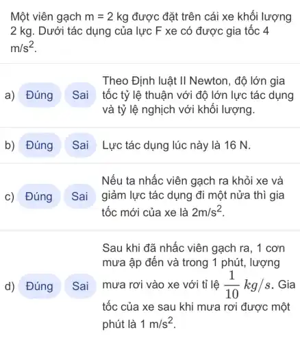 Một viên gạch m=2kg được đặt trên cái xe khối lượng
2 kg. Dưới tác dụng của lực F xe có được gia tốc 4
m/s^2
Theo Định luật II Newton, độ lớn gia
tốc tỷ lệ thuận với độ lớn lực tác dụng
và tỷ lệ nghịch với khối lượng.
Lực tác dụng lúc này là 16 N.
c) Đúng ( Sai
Nếu ta nhấc viên gạch ra khỏi xe và
giảm lực tác dụng đi một nửa thì gia
tốc mới của xe là 2m/s^2
d) Đúng ) Sai
Sau khi đã nhấc viên gạch ra, 1 cơn
mưa ập đến và trong 1 phút,lượng
mưa rơi vào xe với tỉ lệ (1)/(10)kg/s . Gia
tốc của xe sau khi mưa rơi được một
phút là 1m/s^2