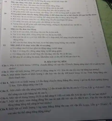 Một vận động viên nhảy từ trên cao xuống.
a. Khi bắt đầu nhảy thế nǎng chuyển hóa thành động nǎng.
square 
b. Tại điểm thấp nhất, động nǎng của vận động viên là lớn nhất.
square 
c. Tổng cơ nǎng của vận động viên không thay đổi nếu bỏ qua lực cản.
square 
d. Để giảm thiểu mất mát cơ nǎng,vận động viên có thể sử dụng thiết bị giảm chấn.
square 
ĐC Đông bạt lên cao hơn, có thể tǎng độ cứng của bề mặt chạm đất.
20
Trong quá trình chuyển dộng, động nǎng và thế nǎng của vật có thể chuyển đổi qua lại lẫn nhau.
a. Khi một vật rơi từ trên cao xuống, thế nǎng giảm dần và động nǎng tǎng dần.
square 
b. Khi một vật được ném lên cao.động nǎng chuyển hóa thành thế nǎng.
square 
c. Cơ nǎng của một vật luôn giảm nếu không có lực cản.
square 
c
d. Trong thực tế để giàm mất mát nǎng lượng, chúng ta cần thiết kế các vật thể có
hình dạng khí động học.
square 
21
Một con lắc đơn dao động.
a. Tại vị trí cao nhất, thế nǎng của con lắc là lớn nhất.
b. Tại vị trí thấp nhất, động nǎng của con lắc là lớn nhất.
c. Khi con lắc đi từ vị trí cao nhất đến vị trí thấp nhất, thế nǎng chuyển hóa thành
động nǎng.
d. Để con lắc dao động lâu hơn ta có thể thêm trọng lượng vào con lắc.
22
Một chiếc ô tô chạy trên cầu có cơ nǎng.
a. Cơ nǎng của ô tô bao gồm cả động nǎng và thế nǎng.
b. Khi ô tô tǎng tốc, động nǎng tǎng và thế nǎng giảm.
c. Cơ nǎng của ô tô có thể thay đổi khi thay đổi tốc độ và độ cao.
d. Đề duy trì cơ nǎng ổn định cần kiểm soát cả tốc độ và độ cao của ô tô.
D. BÀI TẬP TỰ REN
Câu 1. Một ô tô khối lượng 1200 kg chuyển động với vận tốc
72km/h Động nǎng của ô tô có giá trị bao
nhiêu?
Câu 3. Một thiên thạch có khối lượng 2 tấn bay với tốc độ
100km/s trong vũ trụ. Tính động nǎng của
thiên thạch này.
Câu 2. Một vật khối lượng 200 gam có động nǎng là 10J. Khi đó vận tốc của vật bằng bao nhiêu?
Câu 4. Một ô tô có khối lượng 1,5 tấn đang chuyển động thẳng đều, trong 2 giờ xe đi được quãng đường
72 km. Tính động nǎng của ô tô
Câu 5. Một chiếc cần cầu nâng kiện hàng 1,2 tấn từ mặt đất lên độ cao
h=7,5m Lấy g=9,8m/s^2 . Tính
thế nǎng của kiện hàng tại độ cao h.
Câu 6. Một vật có trọng lượng 20 N có thế nǎng 8 J đối với mặt đất.Khi đó vật ở độ cao bao nhiêu?
Câu 7. Một vật được ném thẳng đứng lên cao từ mặt đất với vận tốc đầu
8m/s. Vận tốc của vật khi c
động nǎng bằng thể nǎng là bao nhiêu?
Câu 8. Một vật có khối lượng 1 kg ném thẳng đứng lên cao với vận tốc
6m/s . Lấy g=10m/s^2
cao nào thì thế nǎng bằng động nǎng?
square 
square 
square 
square 
square 
square 
square 
square 
C
C
c
C