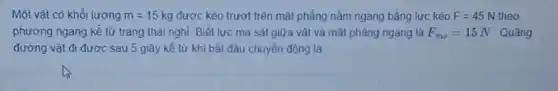 Một vật có khối lương m=15kg được kéo trượt trên mặt phẳng nằm ngang bằng lực kéo F=45N 5 N theo
phương ngang kể từ trang thái nghỉ. Biết lực ma sát giữa vật và mặt phẳng ngang là F_(ms)=15N Quãng
đường vật đi được sau 5 giây kể từ khi bắt đầu chuyến động là