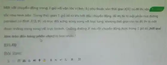 Một vật chuyến động trong 3 giờ với vân tốc v(km/h) phụ thuộc vào thời gian t(h) có đồ thị vận Tuluan
tốc như hình bên. Trong thời gian 1 giờ kế từ khi bắt đầu chuyển động, đồ thị đó là một phần của đường
parabol có đinh I(2;9) và trục đối xứng song song với trục tung, khoảng thời gian còn lại đồ thị là một
đoan thẳng song song với truc hoành.Quãng đường S mà vât chuyển động được trong 3 giờ đó (kết quả
làm tròn đến hàng phân chuc) là bao nhiêu?
[[21,6]]
Bailam: