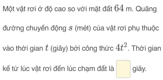 Một vật rơi ở độ cao so với mặt đất 64 m . Quãng
đường chuyển động s (mét)của vật rơi phụ thuộc
vào thời gian t (giây) bởi công thức 4t^2 . Thời gian
kể từ lúc vật rơi đến lúc chạm đất là square  giây.