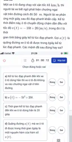 Một xe ô tô đang chạy với vận tốc 65km/h thì
người lái xe bất ngờ phát hiện chướng ngại
vật trên đường cách đó 50 m. Người lái xe phản
ứng một giây, sau đó đạp phanh khẩn cấp. Kể từ
thời điểm này, ô tô chuyển động chậm dần đều với
tốc độ v(t)=-10t+20(m/s) , trong đó t là
thời
gian tính bằng giây kể từ lúc đạp phanh. Gọi s(t) là
quãng đường xe ô tô đi được trong tgiây kể từ
lúc đạp phanh. Các mệnh đề sau đúng hay sai?
Chọn đúng hoặc sai
a) Kể từ lúc đạp phanh đến khi xe
ô tô dừng hần thì xe ô tô đó không
va vào chướng ngại vật ở trên
đường.
(Đúng
Sai
b) s(t)=-5t^2+20t
Đúng
c) Thời gian kể từ lúc đạp phanh
đến khi xe ô tô dừng hẳn là 20
giây.
d) Quãng đường s(t) mà xe ô tô
đi được trong thời gian tgiây là
một nguyên hàm của hàm số
v(t)