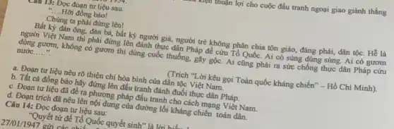 mẹu thuận lợi cho cuộc đấu tranh ngoại giao giành thắng
CHU 15: Đọc đoạn tư liệu sau:
__ Hỡi đồng bào!
Chủng ta phải đứng lên!
Bất kỳ đàn ông,đàn bà, bất kỳ người giả, người trẻ không phân chia tôn giáo, đảng phái, dân tộc. Hễ là
người Việt Nam thì phải đứng lên đánh thực dân Pháp để cứu Tổ Quốc. Ai có súng dùng súng. Ai có gươm
dùng gươm, không có gươm thì dùng cuốc thuống, gậy gộc. Ai cũng phải ra sức chống thực dân Pháp cứu
nước __
(Trích "Lời kêu gọi Toàn quốc kháng chiến - Hồ Chí Minh).
a. Đoạn tư liệu nêu rõ thiện chí hòa bình của dân tộc Việt Nam.
b. Tất cả đồng bảo hãy đứng lên đấu tranh đánh đuổi thực dân Pháp.
c. Đoạn tư liệu đã đề ra phương pháp đấu tranh cho cách mạng Việt Nam.
d. Đoạn trích đã nêu lên nội dung của đường lối kháng chiến toàn dân.
Câu 14: Đọc đoạn tư liệu sau:
"Quyết tử đề Tổ Quốc quyết sinh" là liri hid