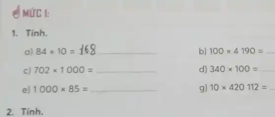 (MUC 1:
1. Tính.
a) 84times 10=168
b) 100times 4190=
c) 702times 1000=
d) 340times 100=
e) 1000times 85=ldots ldots ldots ldots ldots ldots ldots ldots ldots ldots ldots ldots ldots ldots 
g) 10times 420112=
2. Tính.