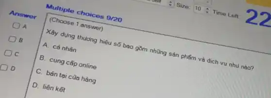 Multiple choices 9/20
Answer
A
B
C
D
(Choose 1 answer)
Xây dụng thưởng hiệu sản phẩm và dịch vụ nhu nào?
A. cá nhân
B. cung cấp online
C. bán tại của hàng
D. liên kết