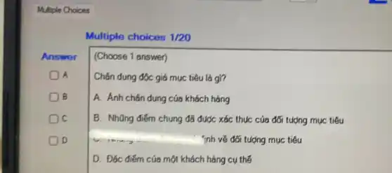 Multiple Choices
Answer
A
B
C
D
Multiple choices 1/20
(Choose 1 answer)
Chân dung độc giá mục tiêu là gì?
A. Ánh chân dung cúa khách hàng
B. Nhũng điếm chung đã được xác thục của đối tượng mục tiêu
Tính về đối tượng mục tiêu
D. Đặc điểm của một khách hàng cụ thể