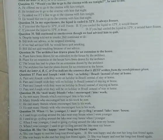 Murk the lenter A,D. C, br D. to more
Question 33. "Would you like to go to the cinema with me tonight?", he said to mC.
A. He offered me to go to the cinema with him tonight.
B. He invited me to go to the cinema with him that night.
C. He asked me if I'd like to go to the cinema with him tonight.
D. He would like me to go to the cinema with him that night.
Question 34. In my experiments, the liquid is cooled to 32^circ F It always freezes.
A. If you cool the liquid to 32^circ F, it will freeze.B If you cooled the liquid to 32^circ F it would freeze.
C. If you cool the liquid to 32^circ F it froze.
D. If you had cooled the liquid to 32"F, it would have frozen.
Question 35. Bill continued to smoke even though we had advised him to quit.
A. Despite being told not to smoke, Bill continued to do.
B. Bill took our advice, so he stopped smoking.
C. If we had advised Bill, he would have quit smoking
D. Bill did not quit smoking because of our advice.
Question 36. The architect has drawn plans for an extension to the house.
A. Plans have been drawn for an extension to the house by the architect.
B. Plans for an extension to the house have been drawn by the architect.
C. The house has had its plans for an extension drawn by the architect.
D. The architect has had the plans drawn for an extension to the house.
Mark the letter A, B, C or D to indicate the sentence that is BEST written from the worldsphrases given.
Question 37. Pam and Joseph / wish/they/on holiday/Braril/instead of stay at home.
A. Pam and Joseph wish they were on holiday in Brazil instead of stay at home.
B. Pam and Joseph wish they will on holiday in Brazil instead of staying at home.
C. Pam and Joseph wish they were on holiday in Brazil instead of staying at home.
D. Pam and Joseph wish they will be on holiday in Brazil instead of stay at home.
Question 38. He/meU many friends / who /encouraged/him/work.
A. He met many friends which encouraged him in his work.
B. Many friends who encouraged him in his work he met.
C. He met many friends whom encouraged him in his work.
D. He met many friends with who encouraged him in his work.
Question 39. When/I/be/younger,I/used/go cycling/around/lake/near / house.
A. I used to go cycling around the lake near may house when I were younger.
B. I used to go cycling around the lake near may house when I younger.
C. When I was younger,I used to going cycling around the lake near my house.
D. When I was younger, I used to go cycling around the lake near my house.
Question 40. She/be / happy/meet/long-lost friend /again.
A. She was happy to met her long-lost friend again. B. She was happy and she met her long-lost friend again.
C. She was happy to she met her long-lost friend again. D She was happy and met her long-lost friend again.
TECT 11