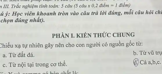 n III. Trắc nghiệm tính toán: 5 câu (5cacute (a)ux0,2digrave (e)m=1digrave (e)m)
ú ý: Học viên khoanh tròn vào câu trả lời đúng , mỗi câu hỏi chi
chọn đúng nhất).
PHẦN I. KIẾN THỨC CHUNG
Chiếu xạ tự nhiên gây nên cho con người có nguồn gốc từ:
a. Từ đất đá.
b. Từ vũ trụ
c. Từ nội tại trong cơ thể.
d) Cả a,b,c.