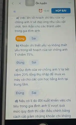 Ôn luyện
a) Việc lên kế hoạch chi tiêu của vơ
chồng anh V sẽ đáp ứng nhu cầu vật
chất, tinh thần cho các thành viên
trong gia đình anh.
Đúng	Sai
b) Khoản chi thiết yếu và không thiết
yếu trong kế hoạch của vợ chồng anh
T chiếm 75% 
Đúng ? Sai
c) Dự định của vợ chồng anh V là tiết
kiêm 20%  tổng thu nhập để mua xe
máy và cho các con học tiếng Anh tai
trung tâm.
Đúng Sai
d) Nếu có lí do đột xuất khiến việc chi
tiêu trong gia đình anh V vượt quá
mức quy định thì cần điều chỉnh bằng
cách cắt giảm những khoản chi không