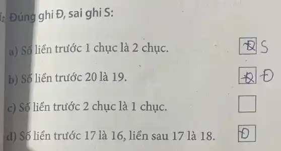 ín Đúng ghi Đ,sai ghi S:
a) Số liền trước 1 chục là 2 chục.
b) Số liền trước 20 là 19.
square 
c) Số liền trước 2 chục là 1 chục.
square 
d) Số liền trước 17 là 16, liền sau 17 là 18.
square