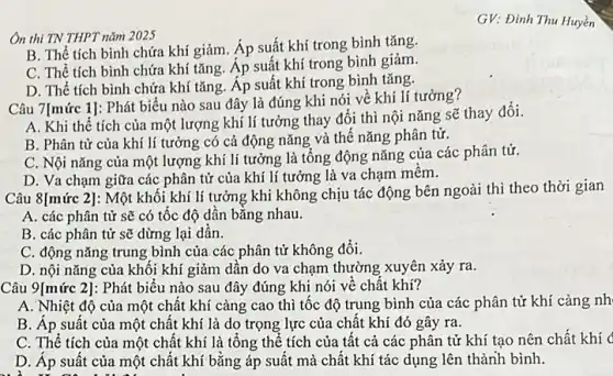 Ôn thi TN THPT nǎm 2025
B. Thể tích bình chứa khí giảm. Áp suất khí trong bình tǎng.
C. Thể tích bình chứa khí tǎng. Áp suất khí trong bình giảm.
D. Thể tích bình chứa khí tǎng. Áp suất khí trong bình tǎng.
Câu 7[mức 1]: Phát biểu nào sau đây là đúng khi nói về khí lí tưởng?
A. Khi thể tích của một lượng khí lí tưởng thay đổi thì nội nǎng sẽ thay đổi.
B. Phân tử của khí lí tưởng có cả động nǎng và thế nǎng phân tử.
C. Nội nǎng của một lượng khí lí tưởng là tổng động nǎng của các phân tử.
D. Va chạm giữa các phân tử của khí lí tưởng là va chạm mêm.
Câu 8[mức 2]: Một khối khí lí tưởng khi không chịu tác động bên ngoài thì theo thời gian
A. các phân tử sẽ có tốc độ dần bằng nhau.
B. các phân tử sẽ dừng lại dân.
C. động nǎng trung bình của các phân tử không đổi.
D. nội nǎng của khối khí giảm dần do va chạm thường xuyên xảy ra.
Câu 9[mức 2]: Phát biểu nào sau đây đúng khi nói vê chất khí?
A. Nhiệt độ của một chất khí càng cao thì tốc độ trung bình của các phân tử khí càng nh
B. Áp suất của một chất khí là do trọng lực của chất khí đó gây ra.
C. Thế tích của một chất khí là tổng thể tích của tất cả các phân tử khí tạo nên chất khí (
D. Áp suất của một chất khí bằng áp suất mà chất khí tác dụng lên thành bình.