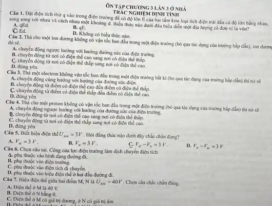 ÔN TẬP CHUONG 31 ÂN 3 Ở NHÀ
TRÁC NGHIỆM ĐỊNH TÍNH
Câu 1. Đặt điện tích thử q vào trong điện trường để có độ lớn E của hai tấm kim loại tích điện trái dấu có độ lớn bằng nhau,
song song với nhau và cách nhau một khoảng d. Biểu thức nào dưới đâu biểu diễn một địa lượng có đơn vị là vôn?
A. qEd.
B. qE.
C. Ed.
D. Không có biểu thức nào.
Câu 2. Thả cho một ion dương không có vận tốc ban đầu trong một điện trường (bỏ qua tác dụng của trường hấp dẫn), ion dươn
đó sẽ.
A. chuyền động ngược hướng với hướng đường sức của điện trường.
B. chuyển động từ nơi có điện thể cao sang nơi có điện thế thấp.
C. chuyển động từ nơi có điện thế thấp sang nơi có điện thế cao.
D. đứng yên
Câu 3. Thả một electron không vận tốc ban đầu trong một điện trường bất kì (bỏ qua tác dụng của trường hấp dẫn)thì nó sẽ
A. chuyện động cùng hướng với hướng của đường sức điện.
B. chuyển động từ điệm có điện thế cao đến điểm có điện thế thấp.
C. chuyển động từ điểm có điện thế thấp đến điểm có điện thế cao.
D. đứng yên
Câu 4. Thả cho một proton không có vận tốc ban đầu trong một điện trường (bỏ qua tác dụng của trường hấp dẫn)thì nó sẽ
A. chuyền động ngược hướng với hướng của đường sức của điện trường.
B. chuyển động từ nơi có điện thế cao sang nơi có điện thế thấp.
C. chuyển động từ nơi có điện thế thấp sang nơi có điện thế cao.
D. đứng yên
Câu 5. Biết hiệu điện thế U_(MN)=3V . Hỏi đẳng thức nào dưới đây chắc chắn đúng?
A. V_(M)=3V
B. V_(N)=3V
C V_(M)-V_(N)=3V
D. V_(N)-V_(M)=3V
Câu 6. Chọn câu sai. Công của lực điện trường làm dịch chuyển điện tích
4. phụ thuộc vào hình dạng đường đi.
B. phụ thuộc vào điện trường.
C. phụ thuộc vào điện tích di chuyển.
D. phụ thuộc vào hiệu điện thế ở hai đầu đường đi.
Câu 7. Hiệu điện thế giữa hai điểm M, N là U_(MN)=40V . Chọn câu chắc chǎn đúng.
A. Điện thế ở M là 40 V.
B. Điện thế ở N bằng 0.
C. Điện thế ở M có giá trị dương, ở N có giá trị âm.
D. Điên thế ở M cogia trị đường, ở N có giá trị