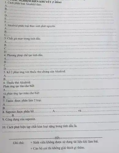 NAC NGHIỆM ĐIÊN KHUYÊT (3 điểm)
1. Cách phân loại Alcaloid theo.
A
__ B
C
__
D __
E ........
F... __
2. Alcaloid phân loại theo sinh phát nguyên.
A..... __
B.. __ ......................................................................
C.. __
3. Chất giả mạo trong tinh dầu.
A
__
__
B ......................................................................
C.......
D...... __
4. Phương pháp chế tạo tinh dầu.
__ ......................................................................
B... __ .
C....
...............
D.
__
5. Kể 2 phản ứng với thuốc thử chung của Alcaloid.
A __
B..
6. Thuốc thử Alcaloid.
Phản ứng tạo tủa cho biết
A
__
và phản ứng tạo màu cho biết
B __
7. Tanin được phân làm 2 loại.
A ......................................................................
B
__
__ ......................................................................
__
......................................................................
......................................................................
9. Công dụng của saponin.
10. Cách phát hiện tạp chất kim loại nặng trong tinh dầu là.
__ ......................................................................
__
__
Ghi chú: + Sinh viên không được sử dụng tài liệu khi làm bài.
+ Cán bộ coi thi không giải thích gì thêm.