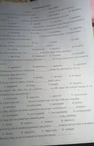 Name:
__
Class: 10.40
1. Ididn't enjoy the hour because 1 couldn't
__
with any of the main characters.
D. identifiable
A. identified
WORD FORMATION
B. popularty
C. popularity
3. Most definitions of
groenhouse gas emissions
__
mengy include considerations of environmental aspects such as
and economic aspects such as energy poverty.
D. sustainably
A. mustainable
B. identify
2. He is a
__ teen idol around the world because all reenagers know him.
D. popularize
A. popular
B. sustain
C. sustainability
4. His father was a tailor who
__
crash; his mother was a homemaker.
a clothing store but lost it in the 1929 stock market
A. owns
B. own
D. owner
5. Some of these young musicians are
__ talented.
C. owned
A. credible
B. incredibility
D. incredibly
C. incredible
6. All the English teams were
__ in the early stages of the competition.
A. climinated
B. elimination
C. eliminator
D. eliminable
7. When kids perform housekeeping they learn to
__ all of their parents'hard work around the
house.
A. appreciative
B. appreciation
C. appreciate
D. appreciably
5. Practicing housework will help kids __ valuable life skills that they will use
throughout their entire lives.
A. development
B. develop
C. developer
D. developed
p. Doing chores as a family will help __ family values.
A. strengthless
B. strong
C. strength
D. strengthen
10. Nguyen Thuc Thuy Tien left a positive __ on both judges and audience because of her
riendliness and natural beauty.
A. impression
B. impressive
C. impressed
D. impressionism
1. I didn't enjoy the __ because I couldn't cope with any of the main characters.
A. performer
B. performance
C. performable
D. perform
12. More activities should be organized to raise people's awareness of. __ .problems.
A. environment
B. environmental
C. environmentalist
D. environmentally
3. Many new car models have attracted great __ at the exhibitions.
A. attend
B. attention
C. attentive
D. attentively
4. Turning off all household appliances can prevent __ .situations such as a fire or an explosi
A. danger
B. dangerous
C. dangerously
D. endanger
15. Recycling can protect natural resources and prevent __