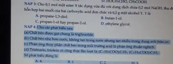 NAP 3: Cho 0,1 mol một ester X tác dụng vừa đủ với dung dịch chứa 0,2 mol NaOH, thu đi
hỗn hợp hai muối của hai carboxylic acid đơn chức và 6,2 g một alcohol Y . Y là
A. propane-1,3-diol.
C. propan-1-ol hay propan-2-ol.
B. butan-1-ol.
D. ethylene glycol.
D. HOCH_(2)CHO,CH_(3)COOH.
NAP 4: Cho các phát biếu sau:
(a) Chất béo được gọi chung là triglyceride.
(b) Chất béo nhẹ hơn nước, không tan trong nước nhưng tan nhiều trong dung môi hữu cơ.
(c) Phản ứng thủy phân chất béo trong môi trường acid là phản ứng thuận nghịch.
(d) Tristearin, triolein có công thức lần lượt là:
(C_(17)H_(33)COO)_(3)C_(3)H_(5),(C_(17)H_(35)COO)_(3)C_(3)H_(5).
Số phát biểu đúng là
A. 4.
B. 1.
C. 2.
D.3