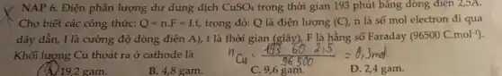 NAP 6. Điện phân lượng dư dung dịch CuSO_(4) trong thời gian 193 phút bǎng dòng điện 2,5A.
Cho biết các công thức: Q=ncdot F=Icdot t, trong đó: Q là điện lượng (C), n là số mol electron đi qua
dây dẫn, I là cường độ dòng điện A),t là thời gian (giây), F là hằng số Faraday (96500C.mol^-1)
Khối lượng Cu thoát ra ở cathode là
( (A)19,2 gam.
B. 4,8 gam.
C. 9,6 gam.
D. 2,4 gam.