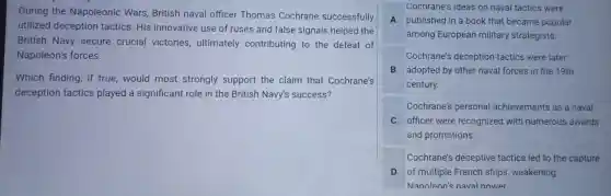 During the Nap oleonic : Wars British naval officer Thomas Cochrane successfully
utilizeo I decept ion tactics . His innovative use of ruses anc false signal Is helped the
British Navy secure crucial victories ultimately contr ibuting to the defeat of
Napoleon's forces.
Which finding if true,would most strongl y support the clain that Cochrane's
deception tactic s playe d a significan t role in the British Navy's success?
Cochrane's i deas on naval tac tics were
A publishec I in a book that bec ame popular
among Eu ropean mili tary strategists.
Cochrar le's dece ption tactic s were later
B ad opted by other naval forces in the 19th
century.
Cochran e's perso nal achieven nents as a naval
C officer wer e recogr ized wit h numerous awards
and pr omotions.
Cochr ne's dece otive tactics led to the capture
D of m ultiple French ships weakening
Nanoleon's naval nower