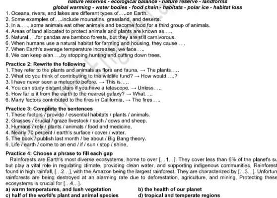 nature reserves - ecological balance - nature reserve - landforms
global warming - water bodies - food chain - habitats - polar ice - habitat loss
1. Oceans, rivers, and lakes are different types of __ on Earth.
2. Some examples of. __ include mounatins, grassland and deserts.
3. In a __ some animals eat other animals and become food for a third group of animals.
4. Areas of land allocated to protect animals and plants are known as __
5. Natural __ for pandas are bamboo forests, but they are still carnivorous.
6. When humans use a natural habitat for farming and housing, they cause __
7. When Earth's average temperature increases, we face __
8. We can keep a/an __ by stopping hunting and cutting down trees.
Practice 2: Rewrite the following
1. They refer to the plants and animals as flora and fauna - The plants __
2. What do you think of contributing to the wildlife fund?How would __
3. I have never seen a meteorite before.­­­­→This is __
4. You can study distant stars if you have a telescope.Unless __
5. How far is it from the earth to the nearest galaxy?) - What __
6. Many factors contributed to the fires in California. - The fires __
Practice 3: Complete the sentences
1. These factors /provide / essential habitats / plants / animals.
2. Grasses / crucial I graze livestock / such I cows and sheep.
3. Humans / rely /plants / animals / food and medicine.
4. Nearly 70 percent I earth's surface / cover / water.
5. The book /publish last month /be about / Big Bang theory.
6. Life / earth I come to an end / if/sun /stop / shine.
Practice 4: Choose a phrase to fill each gap
Rainforests are Earth's most diverse ecosystems, home to over [ldots 1ldots ] They cover less than 6%  of the planet's su
but play a vital role in regulating climate providing clean water, and supporting indigenous communities. Rainforesi
found in high rainfall, [ldots 2ldots ] with the Amazon being the largest rainforest. They are characterized by [ldots 3ldots ]. Unfortun
rainforests are being destroyed at an alarming rate due to deforestation , agriculture, and mining . Protecting these
ecosystems is crucial for [ldots 4ldots ]
b) the health of our planet
a) warm temperatures, and lush vegetation
c) half of the world's plant and animal species
d) tropical and temperate regions