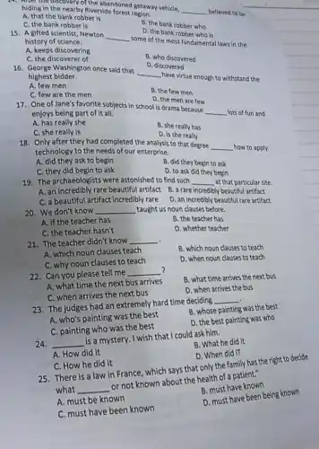 the nearby the abandoned getaway vehicle,
__
believed to be
Riverside
A. that the bank robber is
C. the bank robber is
B. the bank robber who
15. A gifted scientist Newton
__
some of the most fundamental laws in the
history of science.
A. keeps discovering
D. the bank robber who is
C. the discoverer of
B. who discovered
D. discovered
16. George Washington once said that
__
have virtue enough to withstand the
highest bidder.
A. few men
C. few are the men
B. the few men
D. the men are few
17. One of Jane's favorite subjects in school is drama because
__
lots of fun and
enjoys being part of it all.
A. has really she
C. she really is
B. she really has
D. is she really
18. Only after they had completed the analysis to that degree
__
how to apply
technology to the needs of our enterprise.
A. did they ask to begin
C. they did begin to ask
B. did they begin to ask
D. to ask did they begin
19. The archaeologists were astonished to find such
__
at that particular site.
A. an incredibly rare beautiful artifact B. a rare
incredibly ly beautiful artifact
C. a beautiful artifact incredibly rare
D. an incredibly beautiful rare artifact
20. We don't know __
taught us noun clauses before.
A. if the teacher has
B. the teacher has
C. the teacher hasn't
D. whether teacher
21. The teacher didn't know __
A. which noun clauses teach
C. why noun clauses to teach
B. which noun clauses to teach
D. when noun clauses to teach
22. Can you please tell me __ ?
A. what time the next bus arrives
B. what time arrives the next bus
C. when arrives the next bus
D. when arrives the bus
23. The judges had an extremely hard time deciding __
A. who's painting was the best
B. whose painting was the best
C. painting who was the best
D. the best painting was who
24. __ is a mystery. I wish that I could ask him.
A. How did it
B. What he did it
C. How he did it
D. When did iT
25. There is a law in France, which says that only the family has the right to decide
what __ or not known about the health of a patient."
A. must be known
B. must have known
C. must have been known
D. must have been being known