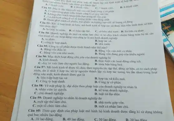 neo quy định của pháp luật, để thành lập mô hình kinh tế hợp tác
thiếu bao nhiêu thành viên tham gia thàn h lập?
D. 8 thành viên.
A. 5 thành viên.
B. 6 thành viên
C. 7 thành viên.
Câu 52: Đâu là đặc điểm nổi trôi của mô hình công ti cổ phần
A. Có khả nǎng phát triển thành công ti có quy mô lớn
B. Không chịu trách nhiệu hữu hạn trong số vốn góp
C. Là mô hình công ti có số lượng nhân viên động nhất
D. Được phát hành cổ phiếu, trái phiếu và không hạn chế số lượng cổ đông
Câu 53: Xét về loại hình sở hữu , mô hình kinh tế hợp tác xã được dưa trên hình thức sở hữu
nào dưới đây?
A. Sở hữu tư nhân.
B. sở hữu tập thể.
Câu 54: Doanh nghiệp do một cá nhân làm chủ và tự chịu trách nhiệm bằng toàn bộ tài sản
C. sở hữu nhà nướC. D. Sở hữu cá nhân.
của mình về các hoạt động của công ty là mô hình doanh nghiệp
A. tư nhân.
C. công ty hợp danh.
B. hợp tác xã.
D. nhà nướC.
Câu 55: Công ty cổ phần được hình thành như thế nào?
A. Bằng vốn điều lê.
C. Bằng vốn của nhà nướC.
B. Bằng vốn của một cá nhân.
D. Bằng vốn đóng góp của nhiều người.
Câu 56: Mục đích hoạt động chủ yếu của doanh nghiệp là
A. kinh doanh.
B. thực hiện các hoạt động công ích.
C. duy trì việc làm cho người lao động.
D. mua bán hàng hoá.
Câu 57: Mô hình kinh tế được tổ chức theo nguyên tắc tập thể, đồng sở hữu, có tư cách pháp
nhân, do ít nhất 4 hợp tác xã tự nguyện thành lập và hợp tác tương trợ lẫn nhau trong hoạt
động sản xuất kinh doanh được gọi là
A. liên hiệp hợp tác xã
B. hợp tác xã kiểu mới.
C. Công ty hợp danh.
D. Công ty cổ phần
Câu 58: Về mặt pháp lý, đại diện theo pháp luật của doanh nghiệp tư nhân là
A. nhân viên ủy quyền.
B. kế toán doanh nghiệp.
C. chủ doanh nghiệp.
D. luật sư đại diện.
Câu 59: Doanh nghiệp tư nhân là doanh nghiệp do
A. một tập thể làm chủ.
B. nhà nước góp vốn.
C. một tổ chức làm chủ.
D. một cá nhân làm chủ.
Câu 60: Theo quy định của pháp luật mô hình hộ kinh doanh được đǎng kí sử dụng không
quá bao nhiêu lao động
A. 10 lao động.
B. 40 lao động.
C. 30 lao đông.
D. 20 lao đông