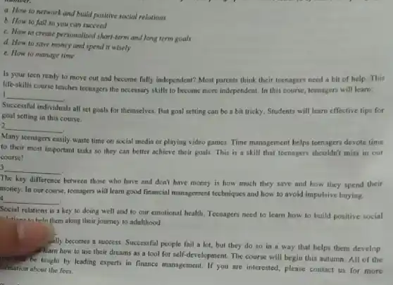 a. How to network and build positive social relations
b. How to fall so you can succeed
c. How to create personalised short-term and long term goals
d. How to save money and spend it wisely
e. How to manage time
Is your teen ready to move out and become fully independent? Most parents think their teenagers need a bit of help. This
life-skills course teaches teenagers the necessary skills to become more independent. In this course, teenagers will learn:
I __
2
__
Successful individuals
als all set goals for themselves. But goal setting can be a bit tricky. Students will learn effective tips for
goal setting in this course.
Many teenagers easily
lly waste time on social media or playing video games. Time management helps teenagers devote time
to their most important tasks so they can better achieve their goals This is a skill that teenagers shouldn't miss in our
course!
3 __
The key difference
between those who have and don't have money is how much they save and how they spend their
money. In our course teenagers will learn good financial management techniques and how to avoid impulsive buying.
4 __
Social relations is a key to doing well and to our emotional health Teenagers need to learn how to build positive social
to heln them along their journey to adulthood.
ally becomes a success.Successful people fail a lot, but they do so in a way that helps them develop.
al learn how to use their dreams as a tool for self-development The course will begin this autumn.All of the
will be taught by leading experts in finance management. If you are interested, please contact us for more
ormation about the fees.
