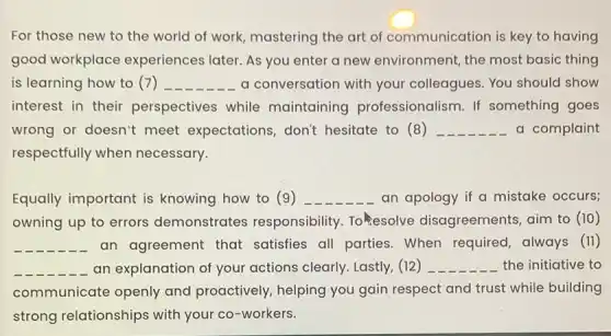 For those new to the world of work,mastering the art of communication is key to having
good workplace experiences later. As you enter a new environment, the most basic thing
is learning how to (7) __ a conversation with your colleagues. You should show
interest in their perspectives while maintaining professionalism. If something goes
wrong or doesn't meet expectations don't hesitate to (8 ) __ a complaint
respectfully when necessary.
Equally important is knowing how to (9) __ an apology if a mistake occurs;
owning up to errors demonstrates responsibility. Tokesolve disagreements, aim to (10)
__ an agreement that satisfies all parties.When required, always (11)
__ an explanation of your actions clearly. Lastly,(12) __ the initiative to
communicate openly and proactively, helping you gain respect and trust while building
strong relationships with your co-workers.