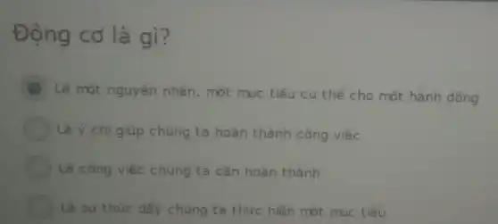 Động cơ là gì?
B
Là một nguyên nhân, một muc tiêu cụ thể cho một hành động
Là ý chí giúp chúng ta hoàn thành công việc
Là công việc chúng ta cần hoàn thành
Là sự thúc đấy chúng ta thực hiện một mục tiêu