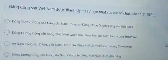 Đảng Cộng sản Việt Nam được thành lập từ sư hợp nhất của các tổ chức nào?(1 Điểm)
Đông Dương Cộng sản Đảng, An Nam Cộng sản Đảng. Đông Dương Cộng sản Liên đoàn.
Đông Dương Cộng sản Đảng, Việt Nam Quốc dân Đảng. Hội Việt Nam Cách mạng Thanh niên.
An Nam Cộng sản Đảng. Việt Nam Quốc dân Đảng, Hội Việt Nam Cách mạng Thanh niên.
Đông Dương Công sản Đảng. An Nam Công sản Đảng. Việt Nam Quốc dân Đảng.