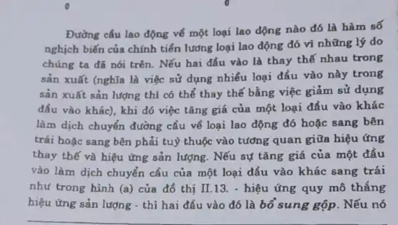 Đường cầu lao động về một loại lao động nào đó là hàm số
nghịch biến của chính tiền lương loại lao động đó vì những lý do
chúng ta đã nói trên. Nếu hai đầu vào là thay thế nhau trong
sản xuất (nghĩa là việc sử dụng nhiều loại đầu vào này trong
sản xuất sản lượng thì có thể thay thế bằng việc giảm sử dung
đầu vào khác), khi đó việc tǎng giá của một loại đầu vào khác
làm dịch chuyển đường cầu về loại lao động đó hoặc sang bên
trái hoặc sang bên phải tuỳ thuộc vào tương quan giữa hiệu ứng
thay thế và hiệu ứng sản lượng . Nếu sự tǎng giá của một đầu
vào làm dịch chuyển cầu của một loại đầu vào khác sang trái
như trong hình (a) của đồ thị II.13.- hiệu ứng quy mô thắng
hiệu ứng sản lượng - thì hai đầu vào đó là bổ sung gộp . Nếu nó