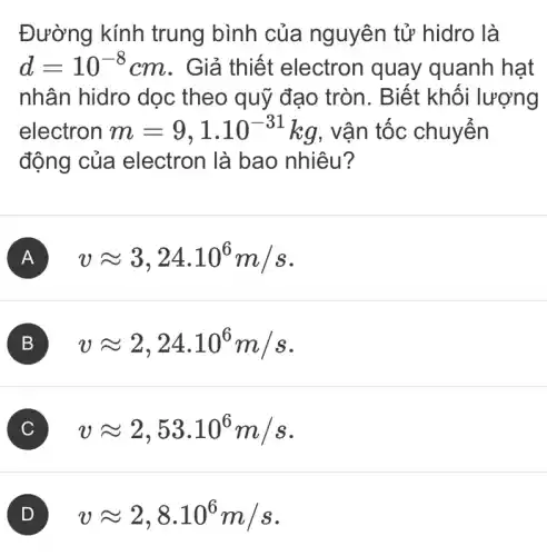 Đường kính trung bình của nguyên tử hidro là
d=10^-8 cm. Giả thiết electron quay quanh hạt
nhân hidro dọc theo quỹ đạo tròn. Biết khối lượng
electron m=9,1cdot 10^-31kg , vận tốc chuyển
động của electron là bao nhiêu?
A vapprox 3,24cdot 10^6m/s
B vapprox 2,24.10^6m/s
C vapprox 2,53.10^6m/s
vapprox 2,8cdot 10^6m/s