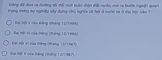 đường lối đối mới toàn diện đất nước.mo ra bước ngoặt quan
trọng trong sự nghiệp xây dựng chủ nghĩa xã hội ở nước ta ở đại hội nào?
Daihacute (hat (o))iVcugrave (a)Dacute (a)ng(thacute (hat (a)nng12/1986))
Dalhacute (hat (o))ivicgrave (u)aDacute (hat (a))ng(thacute (hat (a)n)n112/1986)
Dalhacute (o)iVIcacute (u)aDacute (hat (a))ng(thacute (hat (a)ng12/1987))
Dai hội V của Đáng (Iháng 12/1987)