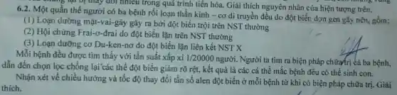 ng lại vị thấy đổi nhiêu trong quá trình tiến hóa. Giải thích nguyên nhân của hiện tượng trên.
6.2. Một quần thể người có ba bệnh rối loạn thần kinh - cơ di truyền đều do đột biến.đơn gen gây nên, gồm:
(1) Loạn dưỡng mặt-vai-gáy gáy ra bởi độ : biến trội trên NST thường
(2) Hội chứng Frai-o-đrai do đột biến lặn trên NST thường
(3) Loạn dưỡng cơ Du-ken-nơ do đột biến lǎn liên kết NST X
Mỗi bệnh đều được tìm thấy với tần suất xấp xỉ 1/20000 người. Người ta tìm ra biện pháp chữa trị cả ba bệnh,
dẫn đến chọn lọc chống lại các thể đột biến giảm rõ rệt, kết quả là các cá thể mắc bệnh đều có thể sinh con.
Nhận xét về chiều hướng và tốc độ thay đổi tần số alen đột biến ở mỗi bệnh từ khi có biện pháp chữa tri. Giải
thích.