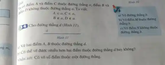 ng m,
Giải Giải điểm A và điểm C thuộc đường thẳng a điểm B và
sém D không thuộc đường thẳng a. Ta viết:
Ain a,Cin a
Bnotin a,Dnotin a
3) Cho đường thẳng d(Hinh11)
(d)/(Hinh11)
Hinh 10
a) Vẽ đường thẳng b.
b) Vẽ điểm M thuộc đường
thẳng b.
c) Vẽ điểm N không thuộc
đường thẳng b.
1) Vẽ hai điểm A, B thuộc đường thẳng d.
b) Có thể vẽ được nhiều hơn hai điểm thuộc đường thẳng d hay không?
Nhận xét: Có vô số điểm thuộc một đường thẳng.